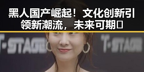 黑人国产崛起！文化创新引领新潮流，未来可期✨