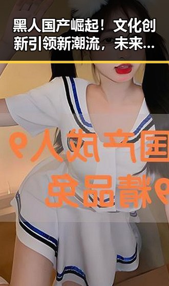 黑人国产崛起！文化创新引领新潮流，未来可期✨