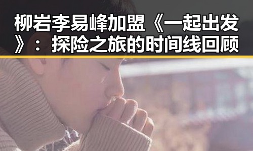 柳岩李易峰加盟《一起出发》：探险之旅的时间线回顾